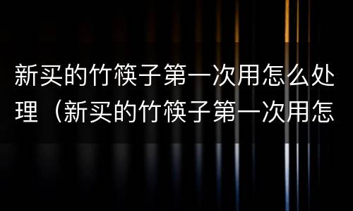 新买的竹筷子第一次用怎么处理（新买的竹筷子第一次用怎么处理后不会发霉）