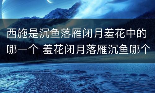 西施是沉鱼落雁闭月羞花中的哪一个 羞花闭月落雁沉鱼哪个与西施有关