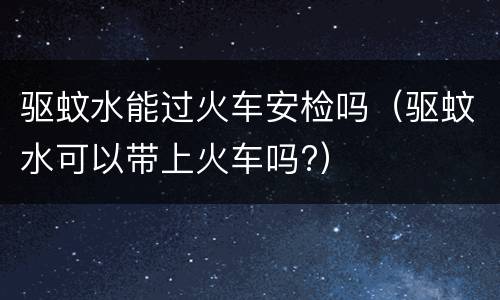 驱蚊水能过火车安检吗（驱蚊水可以带上火车吗?）