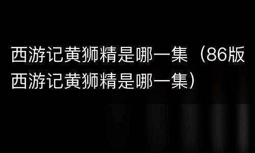 西游记黄狮精是哪一集（86版西游记黄狮精是哪一集）
