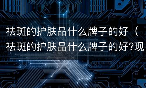 祛斑的护肤品什么牌子的好（祛斑的护肤品什么牌子的好?现在终于明白了 哔哩哔哩）