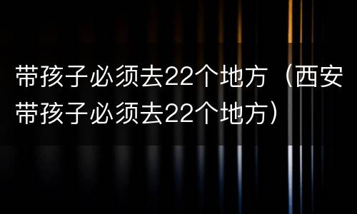 带孩子必须去22个地方（西安带孩子必须去22个地方）