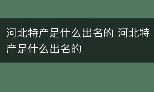 河北特产是什么出名的 河北特产是什么出名的