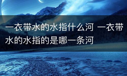 一衣带水的水指什么河 一衣带水的水指的是哪一条河