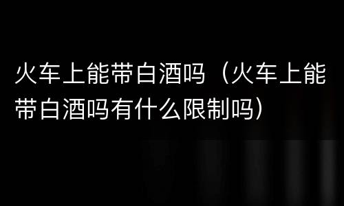 火车上能带白酒吗（火车上能带白酒吗有什么限制吗）