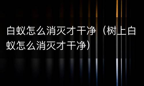 白蚁怎么消灭才干净（树上白蚁怎么消灭才干净）