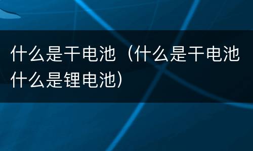 什么是干电池（什么是干电池什么是锂电池）