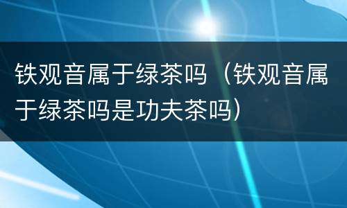 铁观音属于绿茶吗（铁观音属于绿茶吗是功夫茶吗）