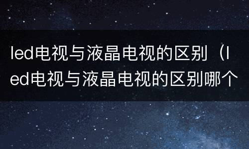 led电视与液晶电视的区别（led电视与液晶电视的区别哪个好）