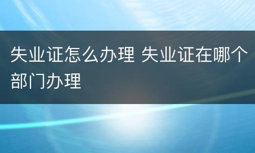 失业证怎么办理 失业证在哪个部门办理