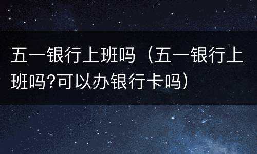 五一银行上班吗（五一银行上班吗?可以办银行卡吗）
