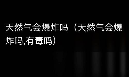 天然气会爆炸吗（天然气会爆炸吗,有毒吗）