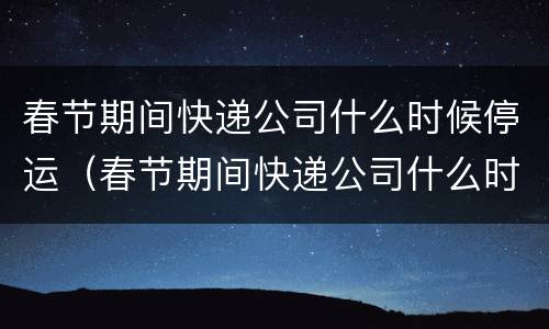 春节期间快递公司什么时候停运（春节期间快递公司什么时候停运的）