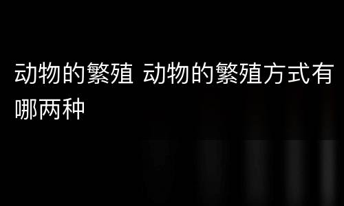 动物的繁殖 动物的繁殖方式有哪两种
