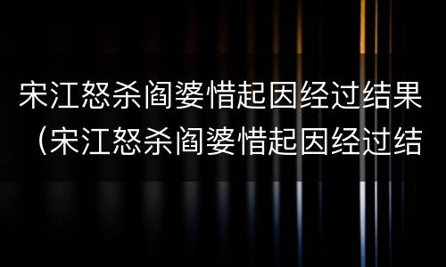 宋江怒杀阎婆惜起因经过结果（宋江怒杀阎婆惜起因经过结果作文500字）
