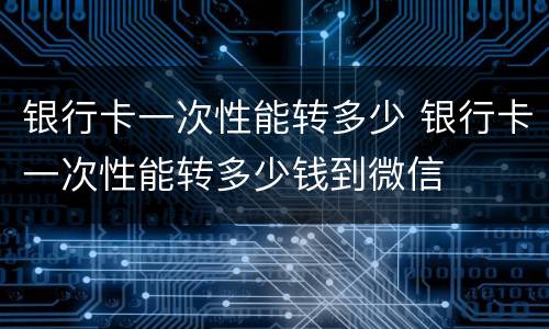 银行卡一次性能转多少 银行卡一次性能转多少钱到微信