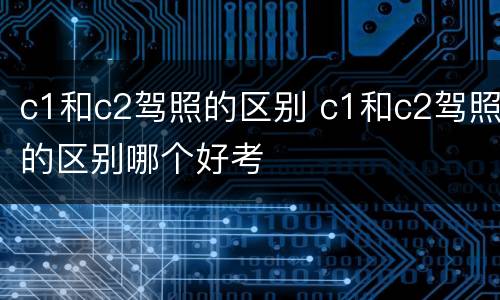 c1和c2驾照的区别 c1和c2驾照的区别哪个好考