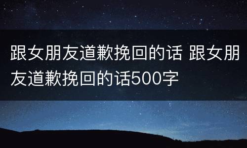 跟女朋友道歉挽回的话 跟女朋友道歉挽回的话500字