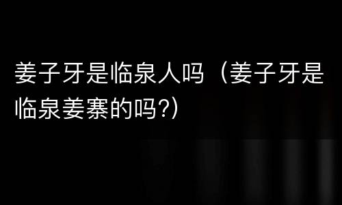 姜子牙是临泉人吗（姜子牙是临泉姜寨的吗?）