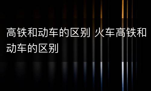 高铁和动车的区别 火车高铁和动车的区别