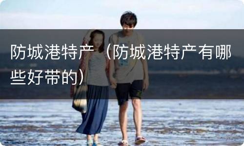 防城港特产（防城港特产有哪些好带的）
