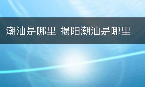 潮汕是哪里 揭阳潮汕是哪里