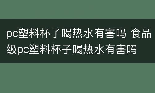 pc塑料杯子喝热水有害吗 食品级pc塑料杯子喝热水有害吗