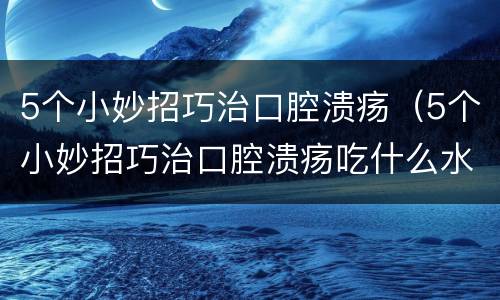 5个小妙招巧治口腔溃疡（5个小妙招巧治口腔溃疡吃什么水果）