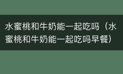 水蜜桃和牛奶能一起吃吗（水蜜桃和牛奶能一起吃吗早餐）
