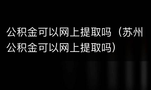 公积金可以网上提取吗（苏州公积金可以网上提取吗）