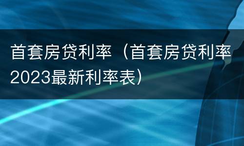 首套房贷利率（首套房贷利率2023最新利率表）