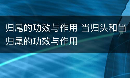 归尾的功效与作用 当归头和当归尾的功效与作用