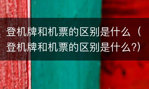 登机牌和机票的区别是什么（登机牌和机票的区别是什么?）