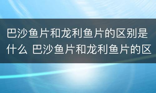 巴沙鱼片和龙利鱼片的区别是什么 巴沙鱼片和龙利鱼片的区别是什么呢