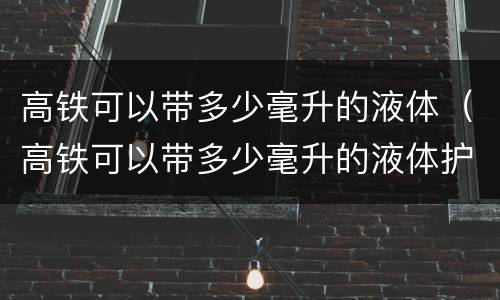 高铁可以带多少毫升的液体（高铁可以带多少毫升的液体护肤品）