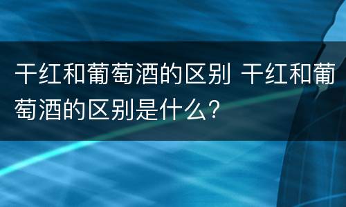 干红和葡萄酒的区别 干红和葡萄酒的区别是什么?