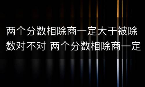 两个分数相除商一定大于被除数对不对 两个分数相除商一定小于被除数对不对