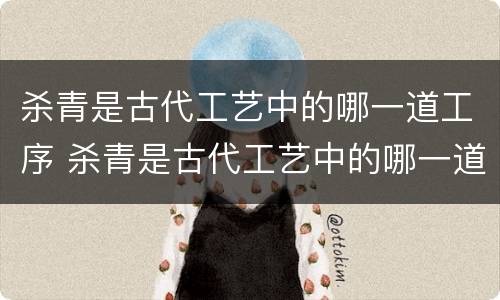 杀青是古代工艺中的哪一道工序 杀青是古代工艺中的哪一道工序之一