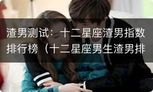 渣男测试：十二星座渣男指数排行榜（十二星座男生渣男排名）