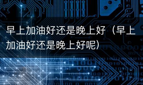 早上加油好还是晚上好（早上加油好还是晚上好呢）
