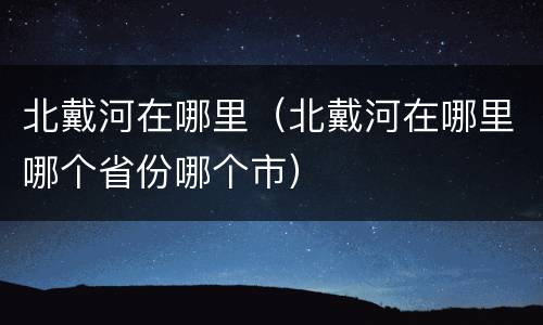 北戴河在哪里（北戴河在哪里哪个省份哪个市）