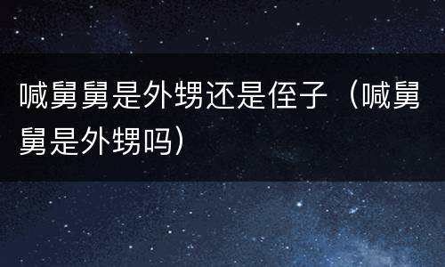 喊舅舅是外甥还是侄子（喊舅舅是外甥吗）