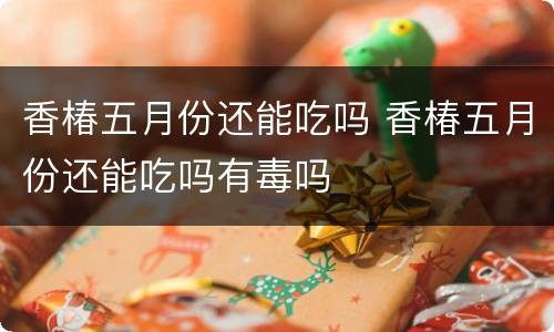 香椿五月份还能吃吗 香椿五月份还能吃吗有毒吗