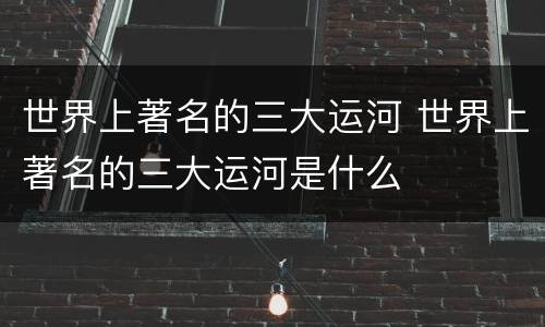 世界上著名的三大运河 世界上著名的三大运河是什么