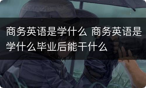 商务英语是学什么 商务英语是学什么毕业后能干什么