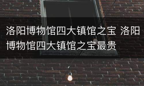 洛阳博物馆四大镇馆之宝 洛阳博物馆四大镇馆之宝最贵
