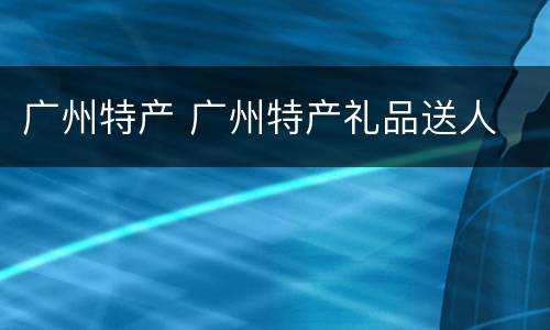 广州特产 广州特产礼品送人