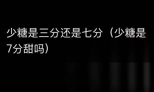 少糖是三分还是七分（少糖是7分甜吗）