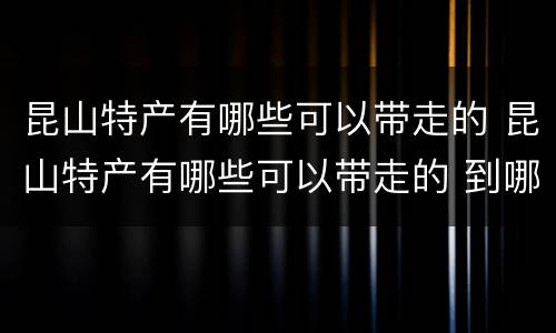 昆山特产有哪些可以带走的 昆山特产有哪些可以带走的 到哪里去买