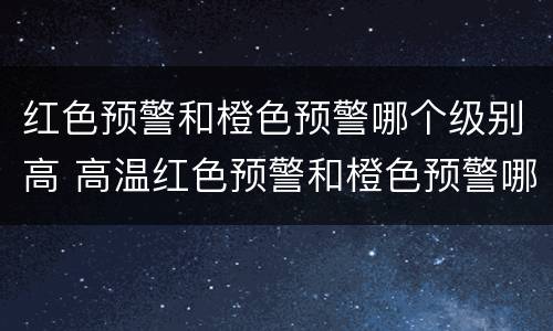 红色预警和橙色预警哪个级别高 高温红色预警和橙色预警哪个级别高